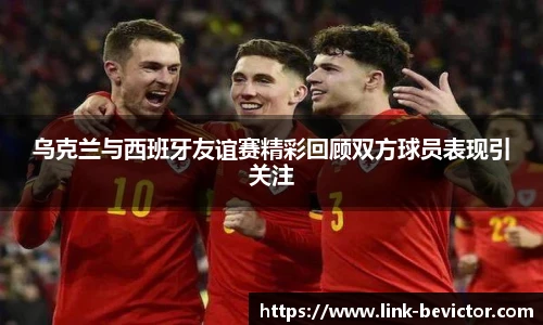 乌克兰与西班牙友谊赛精彩回顾双方球员表现引关注